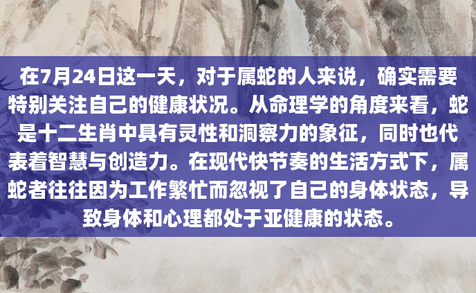 在7月24日这一天，对于属蛇的人来说，确实需要特别关注自己的健康状况。从命理学的角度来看，蛇是十二生肖中具有灵性和洞察力的象征，同时也代表着智慧与创造力。在现代快节奏的生活方式下，属蛇者往往因为工作繁忙而忽视了自己的身体状态，导致身体和心理都处于亚健康的状态。