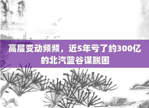 高层变动频频，近5年亏了约300亿的北汽蓝谷谋脱困