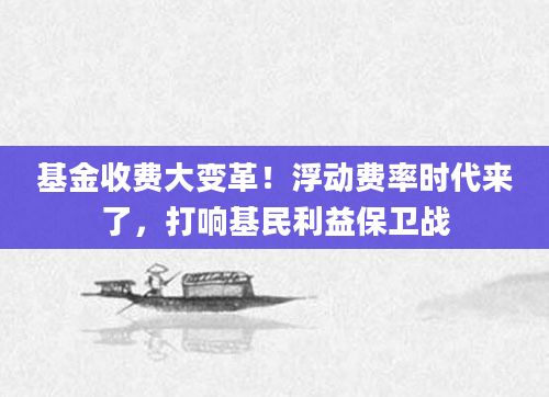 基金收费大变革！浮动费率时代来了，打响基民利益保卫战