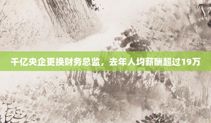千亿央企更换财务总监，去年人均薪酬超过19万