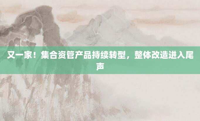 又一家！集合资管产品持续转型，整体改造进入尾声