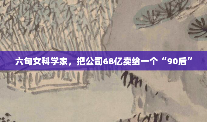六旬女科学家，把公司68亿卖给一个“90后”