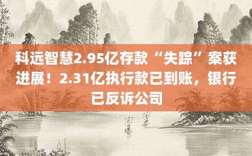 科远智慧2.95亿存款“失踪”案获进展！2.31亿执行款已到账，银行已反诉公司