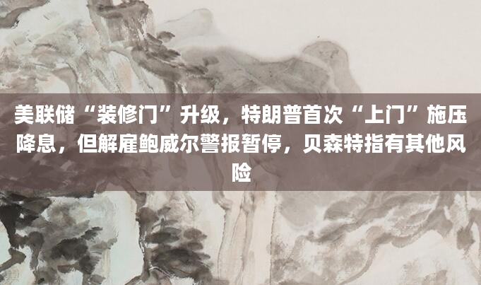 美联储“装修门”升级，特朗普首次“上门”施压降息，但解雇鲍威尔警报暂停，贝森特指有其他风险