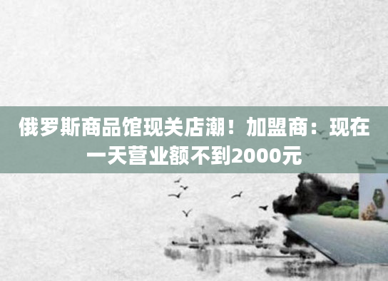 俄罗斯商品馆现关店潮！加盟商：现在一天营业额不到2000元