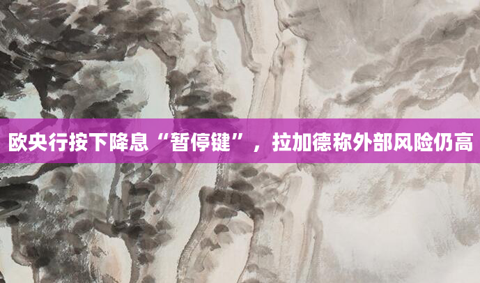 欧央行按下降息“暂停键”，拉加德称外部风险仍高