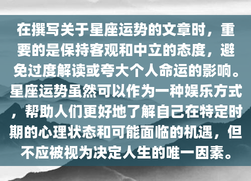 在撰写关于星座运势的文章时，重要的是保持客观和中立的态度，避免过度解读或夸大个人命运的影响。星座运势虽然可以作为一种娱乐方式，帮助人们更好地了解自己在特定时期的心理状态和可能面临的机遇，但不应被视为决定人生的唯一因素。