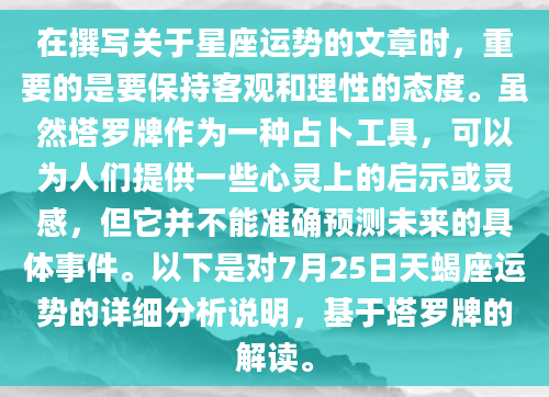 在撰写关于星座运势的文章时，重要的是要保持客观和理性的态度。虽然塔罗牌作为一种占卜工具，可以为人们提供一些心灵上的启示或灵感，但它并不能准确预测未来的具体事件。以下是对7月25日天蝎座运势的详细分析说明，基于塔罗牌的解读。