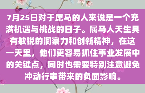 7月25日对于属马的人来说是一个充满机遇与挑战的日子。属马人天生具有敏锐的洞察力和创新精神，在这一天里，他们更容易抓住事业发展中的关键点，同时也需要特别注意避免冲动行事带来的负面影响。