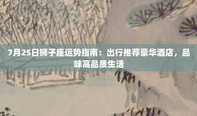 7月25日狮子座运势指南：出行推荐豪华酒店，品味高品质生活