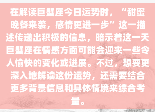 在解读巨蟹座今日运势时，“甜蜜晚餐来袭，感情更进一步”这一描述传递出积极的信息，暗示着这一天巨蟹座在情感方面可能会迎来一些令人愉快的变化或进展。不过，想要更深入地解读这份运势，还需要结合更多背景信息和具体情境来综合考量。
