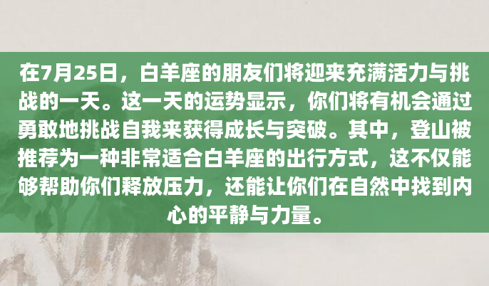 在7月25日，白羊座的朋友们将迎来充满活力与挑战的一天。这一天的运势显示，你们将有机会通过勇敢地挑战自我来获得成长与突破。其中，登山被推荐为一种非常适合白羊座的出行方式，这不仅能够帮助你们释放压力，还能让你们在自然中找到内心的平静与力量。