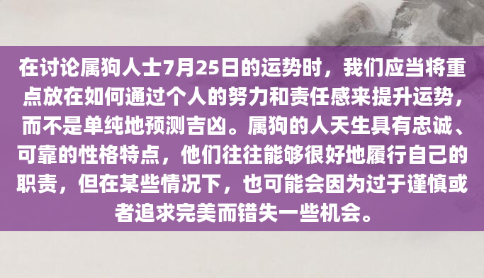 在讨论属狗人士7月25日的运势时，我们应当将重点放在如何通过个人的努力和责任感来提升运势，而不是单纯地预测吉凶。属狗的人天生具有忠诚、可靠的性格特点，他们往往能够很好地履行自己的职责，但在某些情况下，也可能会因为过于谨慎或者追求完美而错失一些机会。