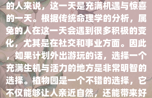 7月25日是农历六月初八，对于属兔的人来说，这一天是充满机遇与惊喜的一天。根据传统命理学的分析，属兔的人在这一天会遇到很多积极的变化，尤其是在社交和事业方面。因此，如果计划外出游玩的话，选择一个充满生机与活力的地方是非常明智的选择。植物园是一个不错的选择，它不仅能够让人亲近自然，还能带来好运。