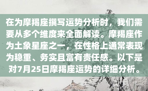 在为摩羯座撰写运势分析时，我们需要从多个维度来全面解读。摩羯座作为土象星座之一，在性格上通常表现为稳重、务实且富有责任感。以下是对7月25日摩羯座运势的详细分析。
