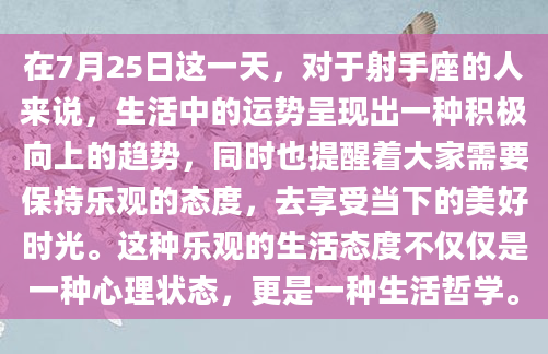 在7月25日这一天，对于射手座的人来说，生活中的运势呈现出一种积极向上的趋势，同时也提醒着大家需要保持乐观的态度，去享受当下的美好时光。这种乐观的生活态度不仅仅是一种心理状态，更是一种生活哲学。