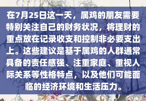 在7月25日这一天，属鸡的朋友需要特别关注自己的财务状况，将理财的重点放在记录收支和控制非必要支出上。这些建议是基于属鸡的人群通常具备的责任感强、注重家庭、重视人际关系等性格特点，以及他们可能面临的经济环境和生活压力。