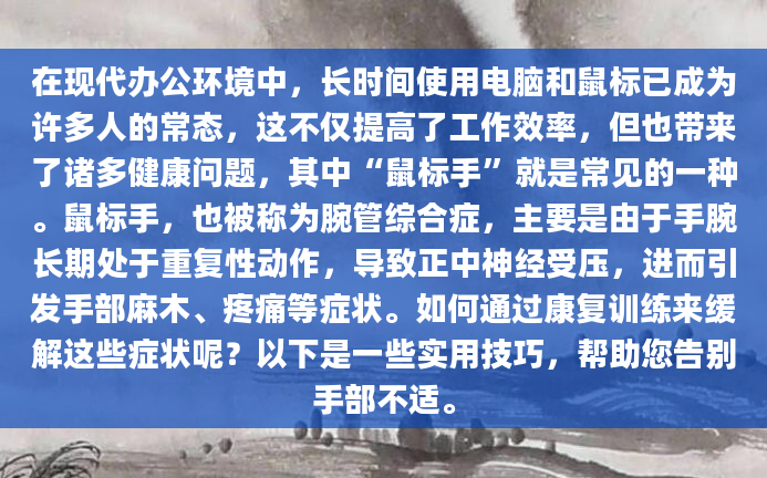 在现代办公环境中，长时间使用电脑和鼠标已成为许多人的常态，这不仅提高了工作效率，但也带来了诸多健康问题，其中“鼠标手”就是常见的一种。鼠标手，也被称为腕管综合症，主要是由于手腕长期处于重复性动作，导致正中神经受压，进而引发手部麻木、疼痛等症状。如何通过康复训练来缓解这些症状呢？以下是一些实用技巧，帮助您告别手部不适。