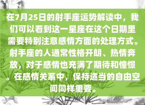 在7月25日的射手座运势解读中，我们可以看到这一星座在这个日期里需要特别注意感情方面的处理方式。射手座的人通常性格开朗、热情奔放，对于感情也充满了期待和憧憬。在感情关系中，保持适当的自由空间同样重要。