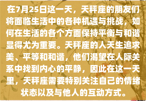 在7月25日这一天，天秤座的朋友们将面临生活中的各种机遇与挑战，如何在生活的各个方面保持平衡与和谐显得尤为重要。天秤座的人天生追求美、平等和和谐，他们渴望在人际关系中找到内心的平静，因此在这一天里，天秤座需要特别关注自己的情绪状态以及与他人的互动方式。