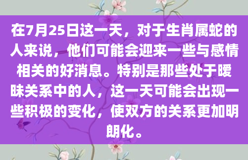 在7月25日这一天，对于生肖属蛇的人来说，他们可能会迎来一些与感情相关的好消息。特别是那些处于暧昧关系中的人，这一天可能会出现一些积极的变化，使双方的关系更加明朗化。