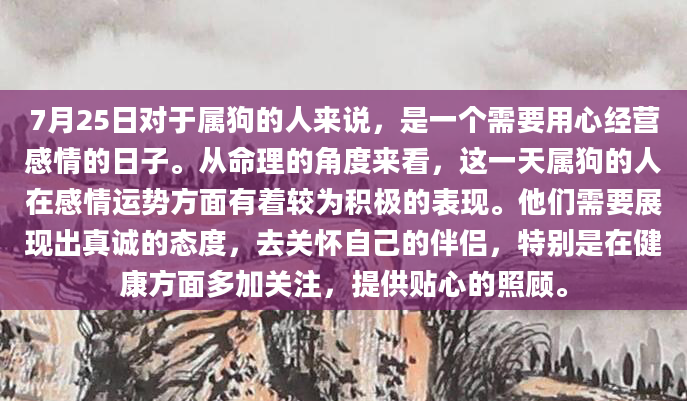 7月25日对于属狗的人来说，是一个需要用心经营感情的日子。从命理的角度来看，这一天属狗的人在感情运势方面有着较为积极的表现。他们需要展现出真诚的态度，去关怀自己的伴侣，特别是在健康方面多加关注，提供贴心的照顾。