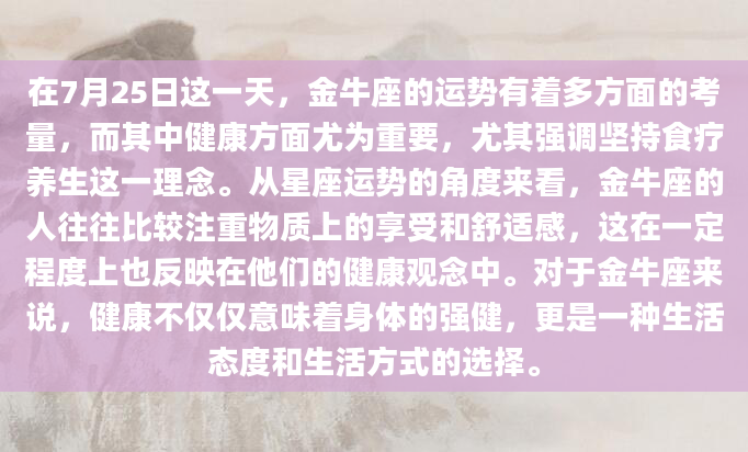 在7月25日这一天，金牛座的运势有着多方面的考量，而其中健康方面尤为重要，尤其强调坚持食疗养生这一理念。从星座运势的角度来看，金牛座的人往往比较注重物质上的享受和舒适感，这在一定程度上也反映在他们的健康观念中。对于金牛座来说，健康不仅仅意味着身体的强健，更是一种生活态度和生活方式的选择。