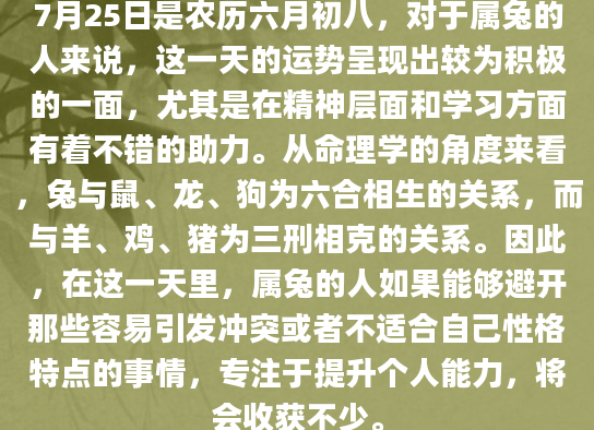7月25日是农历六月初八，对于属兔的人来说，这一天的运势呈现出较为积极的一面，尤其是在精神层面和学习方面有着不错的助力。从命理学的角度来看，兔与鼠、龙、狗为六合相生的关系，而与羊、鸡、猪为三刑相克的关系。因此，在这一天里，属兔的人如果能够避开那些容易引发冲突或者不适合自己性格特点的事情，专注于提升个人能力，将会收获不少。