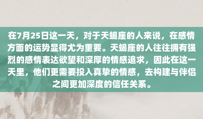 在7月25日这一天，对于天蝎座的人来说，在感情方面的运势显得尤为重要。天蝎座的人往往拥有强烈的感情表达欲望和深厚的情感追求，因此在这一天里，他们更需要投入真挚的情感，去构建与伴侣之间更加深度的信任关系。