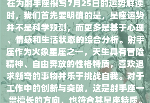 在为射手座撰写7月25日的运势解读时，我们首先要明确的是，星座运势并不是科学预测，而更多是基于心理、情感和生活状态的综合分析。射手座作为火象星座之一，天生具有冒险精神、自由奔放的性格特质，喜欢追求新奇的事物并乐于挑战自我。对于工作中的创新与突破，这是射手座一贯擅长的方向，也符合其星座特质。