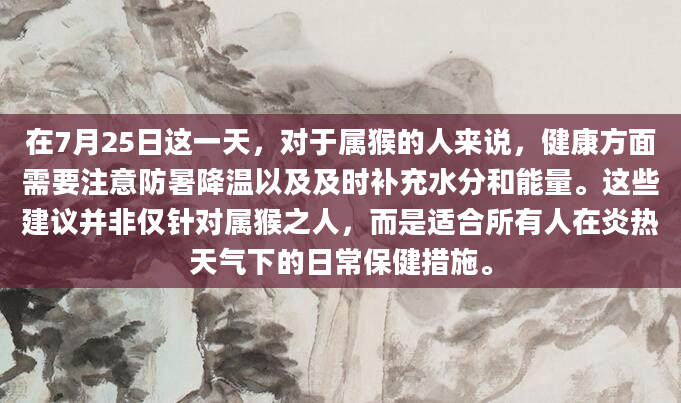 在7月25日这一天，对于属猴的人来说，健康方面需要注意防暑降温以及及时补充水分和能量。这些建议并非仅针对属猴之人，而是适合所有人在炎热天气下的日常保健措施。