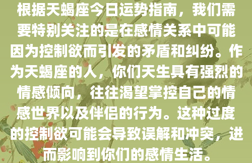 根据天蝎座今日运势指南，我们需要特别关注的是在感情关系中可能因为控制欲而引发的矛盾和纠纷。作为天蝎座的人，你们天生具有强烈的情感倾向，往往渴望掌控自己的情感世界以及伴侣的行为。这种过度的控制欲可能会导致误解和冲突，进而影响到你们的感情生活。