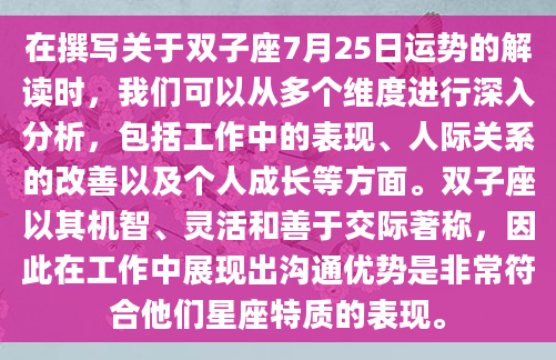 在撰写关于双子座7月25日运势的解读时，我们可以从多个维度进行深入分析，包括工作中的表现、人际关系的改善以及个人成长等方面。双子座以其机智、灵活和善于交际著称，因此在工作中展现出沟通优势是非常符合他们星座特质的表现。