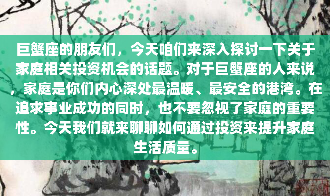巨蟹座的朋友们，今天咱们来深入探讨一下关于家庭相关投资机会的话题。对于巨蟹座的人来说，家庭是你们内心深处最温暖、最安全的港湾。在追求事业成功的同时，也不要忽视了家庭的重要性。今天我们就来聊聊如何通过投资来提升家庭生活质量。