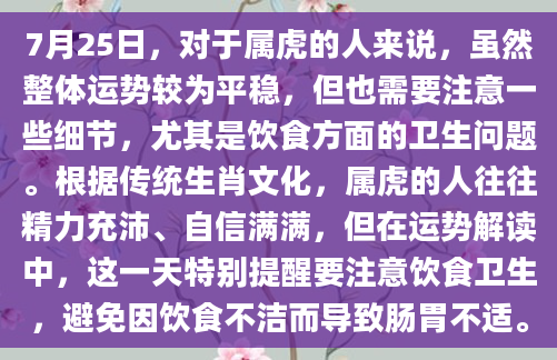 7月25日，对于属虎的人来说，虽然整体运势较为平稳，但也需要注意一些细节，尤其是饮食方面的卫生问题。根据传统生肖文化，属虎的人往往精力充沛、自信满满，但在运势解读中，这一天特别提醒要注意饮食卫生，避免因饮食不洁而导致肠胃不适。