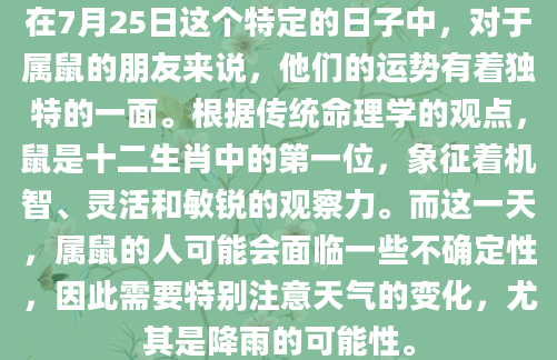 在7月25日这个特定的日子中，对于属鼠的朋友来说，他们的运势有着独特的一面。根据传统命理学的观点，鼠是十二生肖中的第一位，象征着机智、灵活和敏锐的观察力。而这一天，属鼠的人可能会面临一些不确定性，因此需要特别注意天气的变化，尤其是降雨的可能性。