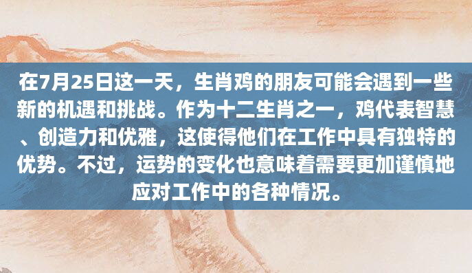 在7月25日这一天，生肖鸡的朋友可能会遇到一些新的机遇和挑战。作为十二生肖之一，鸡代表智慧、创造力和优雅，这使得他们在工作中具有独特的优势。不过，运势的变化也意味着需要更加谨慎地应对工作中的各种情况。