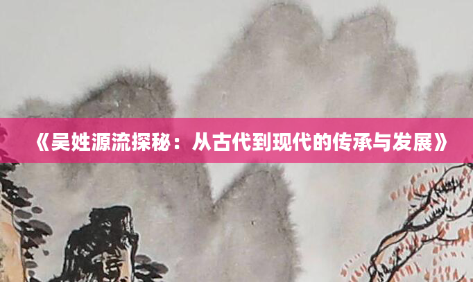 《吴姓源流探秘：从古代到现代的传承与发展》