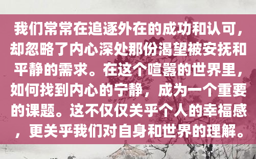 我们常常在追逐外在的成功和认可，却忽略了内心深处那份渴望被安抚和平静的需求。在这个喧嚣的世界里，如何找到内心的宁静，成为一个重要的课题。这不仅仅关乎个人的幸福感，更关乎我们对自身和世界的理解。
