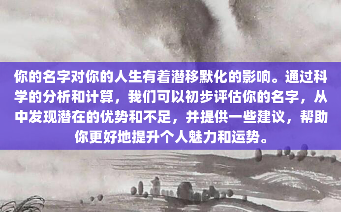 你的名字对你的人生有着潜移默化的影响。通过科学的分析和计算，我们可以初步评估你的名字，从中发现潜在的优势和不足，并提供一些建议，帮助你更好地提升个人魅力和运势。