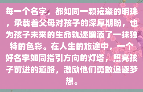 每一个名字，都如同一颗璀璨的明珠，承载着父母对孩子的深厚期盼，也为孩子未来的生命轨迹增添了一抹独特的色彩。在人生的旅途中，一个好名字如同指引方向的灯塔，照亮孩子前进的道路，激励他们勇敢追逐梦想。