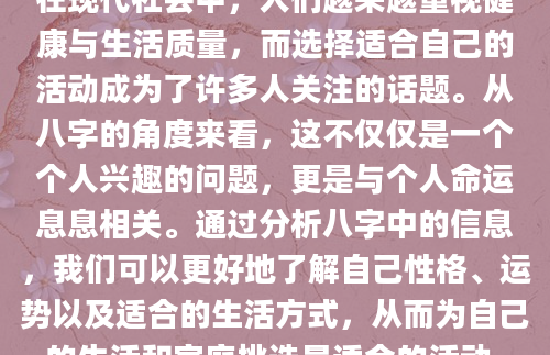 在现代社会中，人们越来越重视健康与生活质量，而选择适合自己的活动成为了许多人关注的话题。从八字的角度来看，这不仅仅是一个个人兴趣的问题，更是与个人命运息息相关。通过分析八字中的信息，我们可以更好地了解自己性格、运势以及适合的生活方式，从而为自己的生活和家庭挑选最适合的活动。