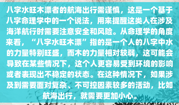 八字水旺木漂者的航海出行需谨慎，这是一个基于八字命理学中的一个说法，用来提醒这类人在涉及海洋航行时需要注意安全和风险。从命理学的角度来看，“八字水旺木漂”指的是一个人的八字中水的力量特别旺盛，而木的力量相对较弱，这可能会导致在某些情况下，这个人更容易受到环境的影响或者表现出不稳定的状态。在这种情况下，如果涉及到需要面对复杂、不可控因素较多的活动，比如航海出行，就需要更加小心。