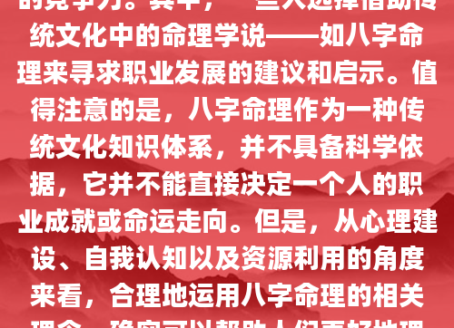 在当今竞争激烈的职场环境中，许多人希望能够通过各种方式提升自己的竞争力。其中，一些人选择借助传统文化中的命理学说——如八字命理来寻求职业发展的建议和启示。值得注意的是，八字命理作为一种传统文化知识体系，并不具备科学依据，它并不能直接决定一个人的职业成就或命运走向。但是，从心理建设、自我认知以及资源利用的角度来看，合理地运用八字命理的相关理念，确实可以帮助人们更好地理解自己，从而在职场中更加游刃有余。