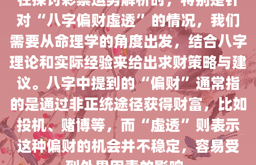 在探讨彩票运势解析时，特别是针对“八字偏财虚透”的情况，我们需要从命理学的角度出发，结合八字理论和实际经验来给出求财策略与建议。八字中提到的“偏财”通常指的是通过非正统途径获得财富，比如投机、赌博等，而“虚透”则表示这种偏财的机会并不稳定，容易受到外界因素的影响。