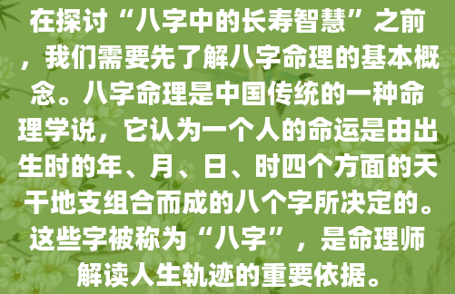 在探讨“八字中的长寿智慧”之前，我们需要先了解八字命理的基本概念。八字命理是中国传统的一种命理学说，它认为一个人的命运是由出生时的年、月、日、时四个方面的天干地支组合而成的八个字所决定的。这些字被称为“八字”，是命理师解读人生轨迹的重要依据。