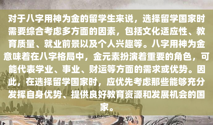 对于八字用神为金的留学生来说，选择留学国家时需要综合考虑多方面的因素，包括文化适应性、教育质量、就业前景以及个人兴趣等。八字用神为金意味着在八字格局中，金元素扮演着重要的角色，可能代表学业、事业、财运等方面的需求或优势。因此，在选择留学国家时，应优先考虑那些能够充分发挥自身优势、提供良好教育资源和发展机会的国家。