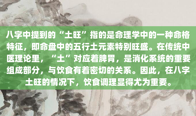 八字中提到的“土旺”指的是命理学中的一种命格特征，即命盘中的五行土元素特别旺盛。在传统中医理论里，“土”对应着脾胃，是消化系统的重要组成部分，与饮食有着密切的关系。因此，在八字土旺的情况下，饮食调理显得尤为重要。