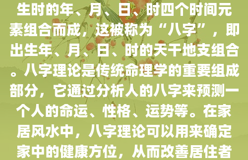 根据八字理论，每个人的命理都由出生时的年、月、日、时四个时间元素组合而成，这被称为“八字”，即出生年、月、日、时的天干地支组合。八字理论是传统命理学的重要组成部分，它通过分析人的八字来预测一个人的命运、性格、运势等。在家居风水中，八字理论可以用来确定家中的健康方位，从而改善居住者的健康状况。