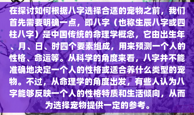 在探讨如何根据八字选择合适的宠物之前，我们首先需要明确一点，即八字（也称生辰八字或四柱八字）是中国传统的命理学概念，它由出生年、月、日、时四个要素组成，用来预测一个人的性格、命运等。从科学的角度来看，八字并不能准确地决定一个人的性格或适合养什么类型的宠物。不过，从命理学的角度出发，有些人认为八字能够反映一个人的性格特质和生活倾向，从而为选择宠物提供一定的参考。